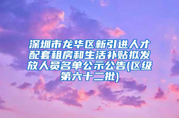 深圳市龙华区新引进人才配套租房和生活补贴拟发放人员名单公示公告(区级第六十二批)