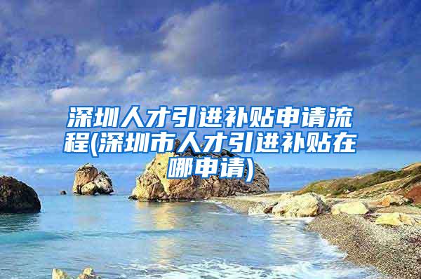 深圳人才引进补贴申请流程(深圳市人才引进补贴在哪申请)