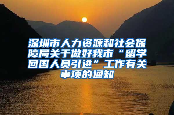 深圳市人力资源和社会保障局关于做好我市“留学回国人员引进”工作有关事项的通知