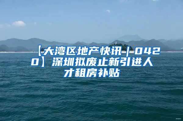 【大湾区地产快讯｜0420】深圳拟废止新引进人才租房补贴