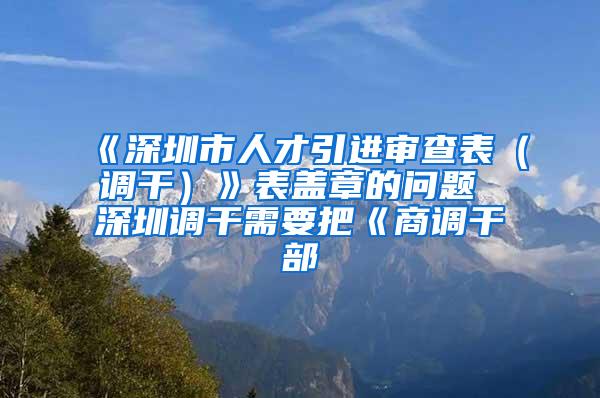 《深圳市人才引进审查表（调干）》表盖章的问题 深圳调干需要把《商调干部