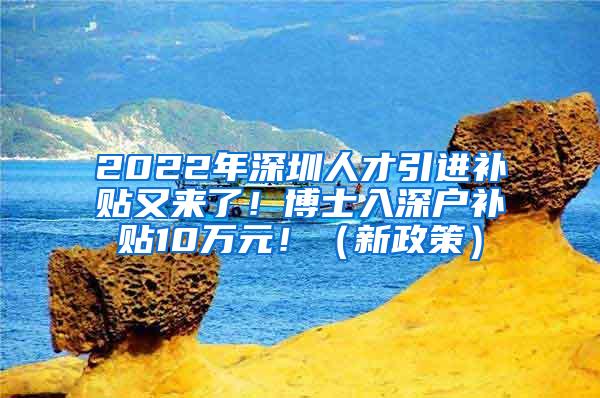 2022年深圳人才引进补贴又来了！博士入深户补贴10万元！（新政策）