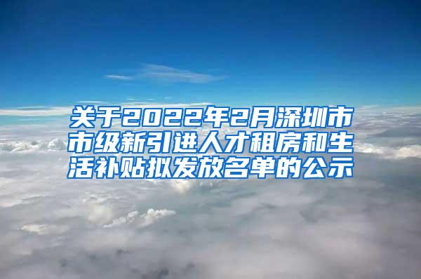 关于2022年2月深圳市市级新引进人才租房和生活补贴拟发放名单的公示