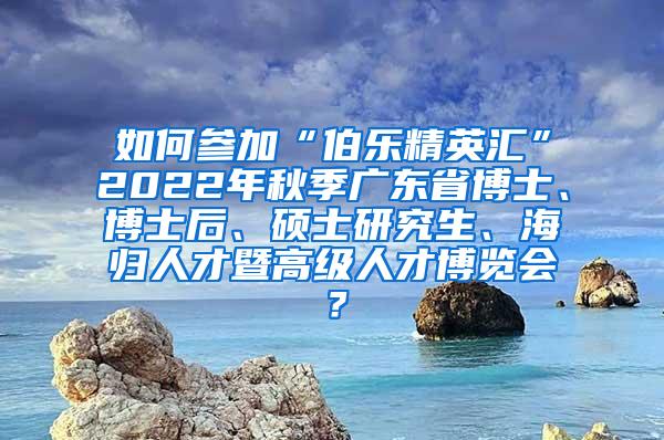 如何参加“伯乐精英汇”2022年秋季广东省博士、博士后、硕士研究生、海归人才暨高级人才博览会？