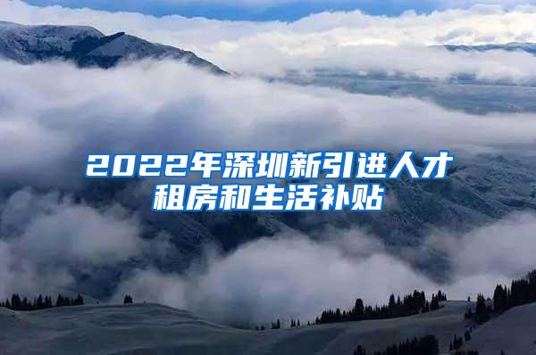 2022年深圳新引进人才租房和生活补贴