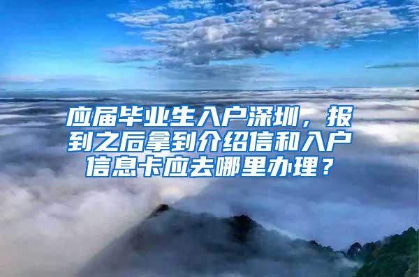 应届毕业生入户深圳，报到之后拿到介绍信和入户信息卡应去哪里办理？