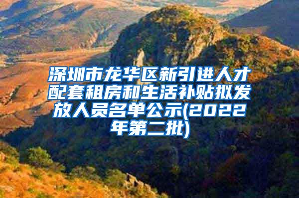 深圳市龙华区新引进人才配套租房和生活补贴拟发放人员名单公示(2022年第二批)