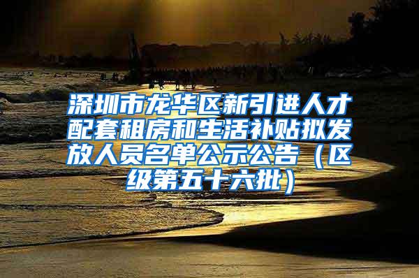 深圳市龙华区新引进人才配套租房和生活补贴拟发放人员名单公示公告（区级第五十六批）