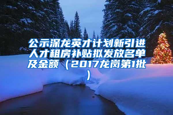 公示深龙英才计划新引进人才租房补贴拟发放名单及金额（2017龙岗第1批）