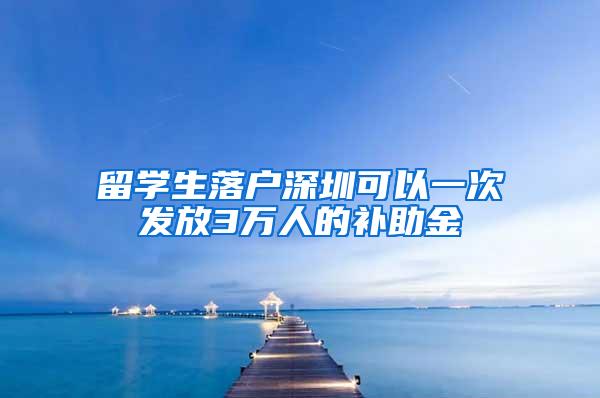 留学生落户深圳可以一次发放3万人的补助金