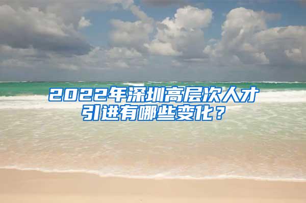 2022年深圳高层次人才引进有哪些变化？