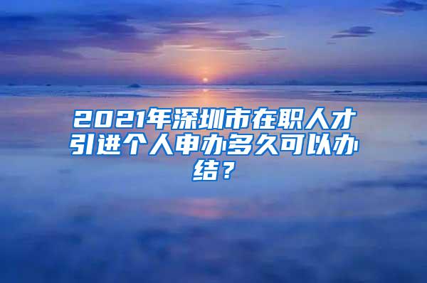 2021年深圳市在职人才引进个人申办多久可以办结？