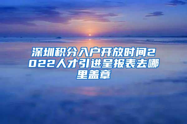 深圳积分入户开放时间2022人才引进呈报表去哪里盖章