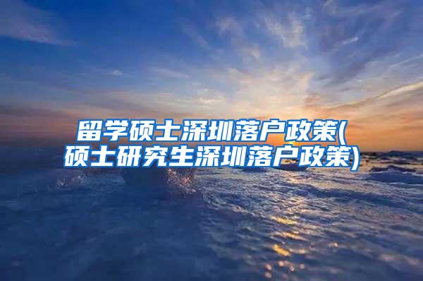 留学硕士深圳落户政策(硕士研究生深圳落户政策)