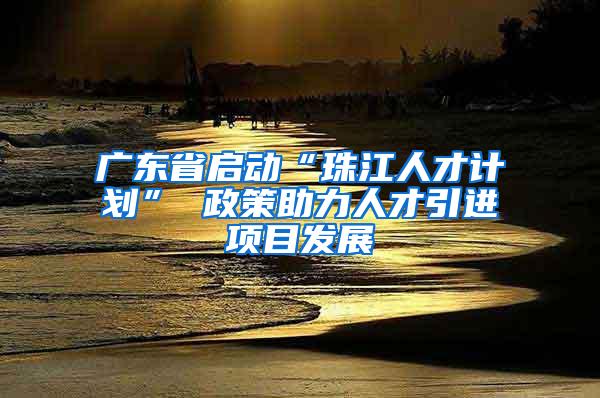 广东省启动“珠江人才计划” 政策助力人才引进项目发展