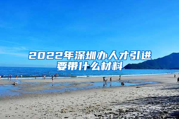 2022年深圳办人才引进要带什么材料