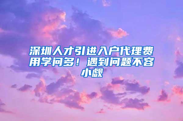 深圳人才引进入户代理费用学问多！遇到问题不容小觑