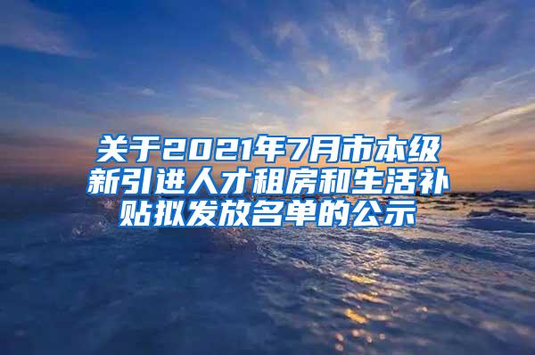 关于2021年7月市本级新引进人才租房和生活补贴拟发放名单的公示