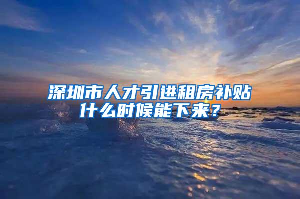 深圳市人才引进租房补贴什么时候能下来？