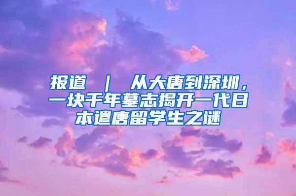 报道 ｜ 从大唐到深圳，一块千年墓志揭开一代日本遣唐留学生之谜