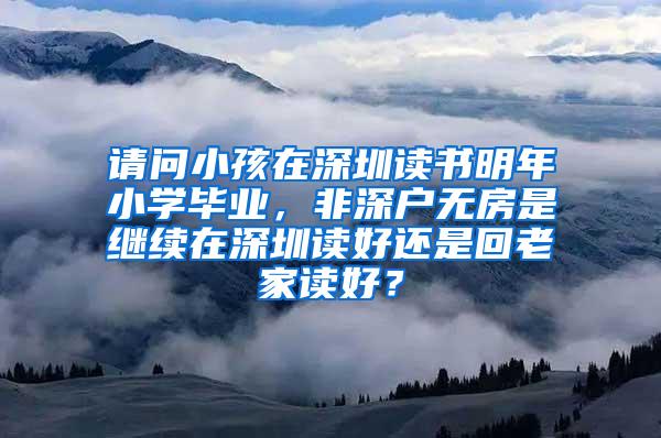 请问小孩在深圳读书明年小学毕业，非深户无房是继续在深圳读好还是回老家读好？