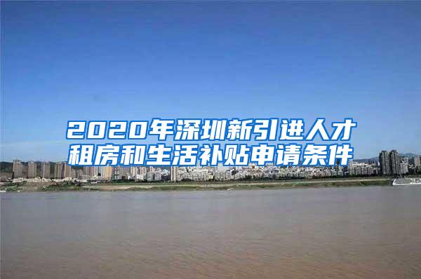 2020年深圳新引进人才租房和生活补贴申请条件