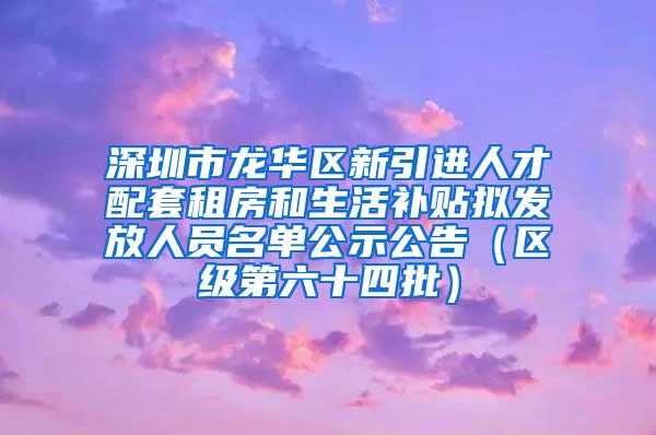 深圳市龙华区新引进人才配套租房和生活补贴拟发放人员名单公示公告（区级第六十四批）