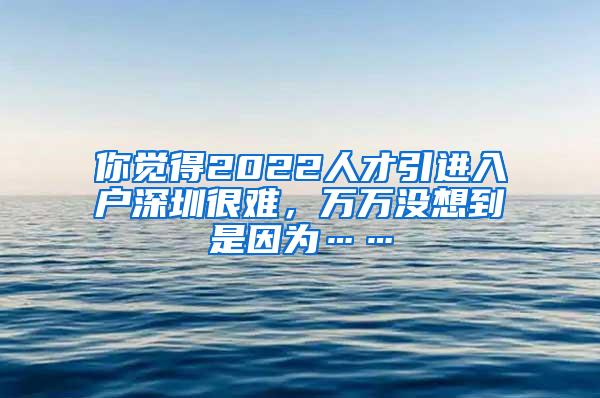 你觉得2022人才引进入户深圳很难，万万没想到是因为……