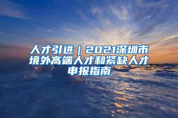 人才引进｜2021深圳市境外高端人才和紧缺人才申报指南