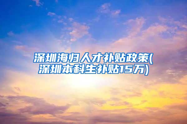 深圳海归人才补贴政策(深圳本科生补贴15万)