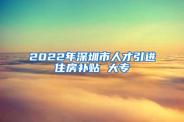 2022年深圳市人才引进住房补贴 大专