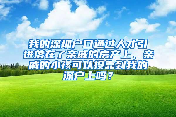 我的深圳户口通过人才引进落在了亲戚的房产上，亲戚的小孩可以投靠到我的深户上吗？