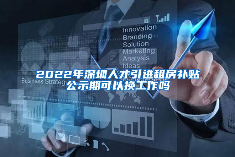 2022年深圳人才引进租房补贴公示期可以换工作吗