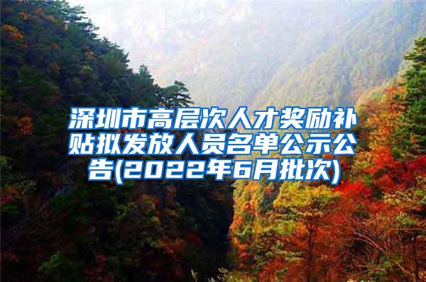 深圳市高层次人才奖励补贴拟发放人员名单公示公告(2022年6月批次)