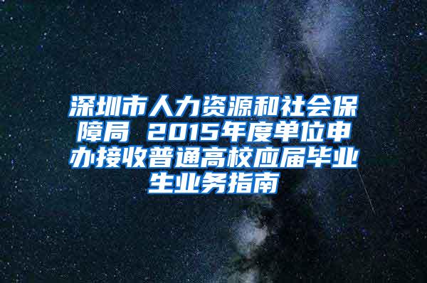 深圳市人力资源和社会保障局 2015年度单位申办接收普通高校应届毕业生业务指南