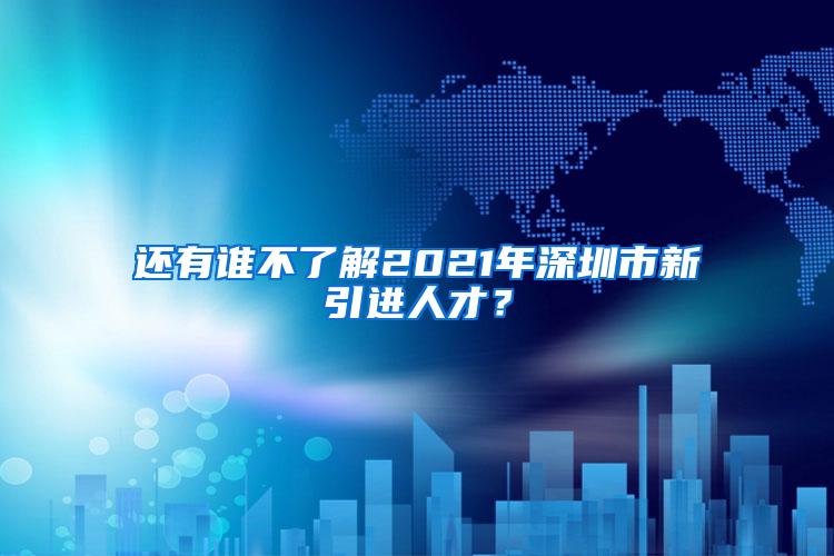 还有谁不了解2021年深圳市新引进人才？