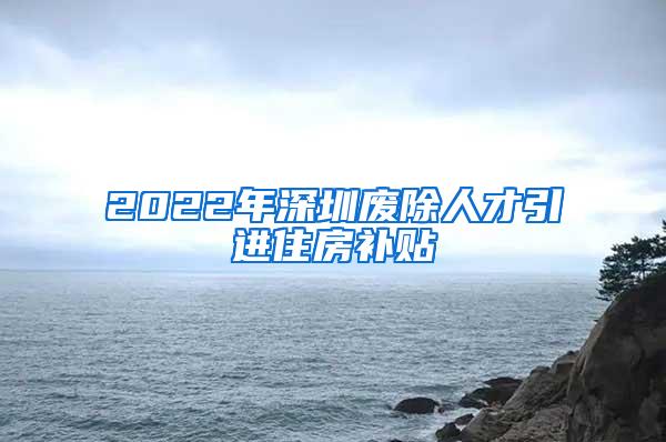 2022年深圳废除人才引进住房补贴