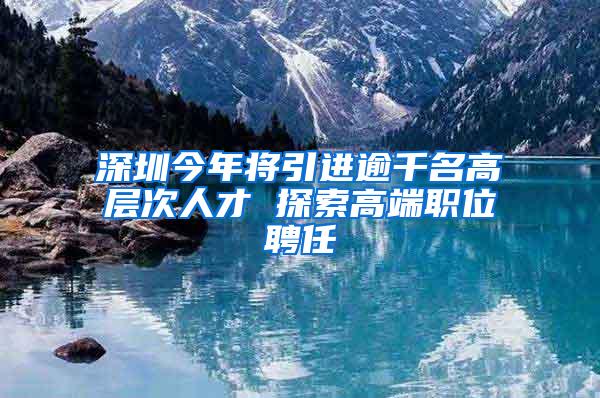 深圳今年将引进逾千名高层次人才 探索高端职位聘任