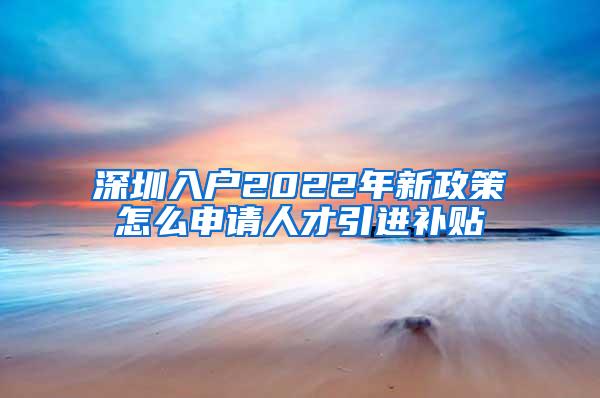 深圳入户2022年新政策怎么申请人才引进补贴