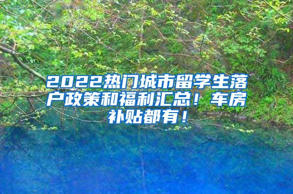 2022热门城市留学生落户政策和福利汇总！车房补贴都有！