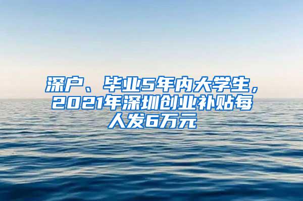 深户、毕业5年内大学生，2021年深圳创业补贴每人发6万元