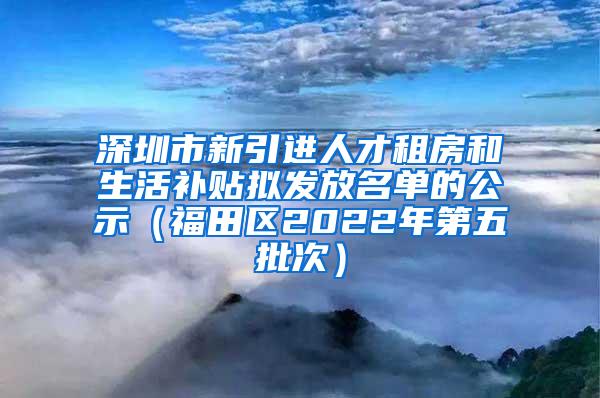 深圳市新引进人才租房和生活补贴拟发放名单的公示（福田区2022年第五批次）