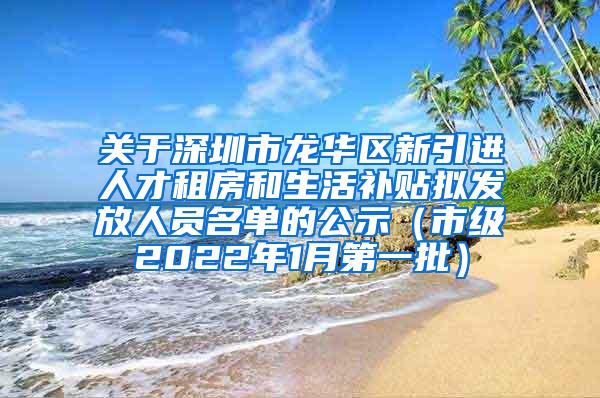 关于深圳市龙华区新引进人才租房和生活补贴拟发放人员名单的公示（市级2022年1月第一批）