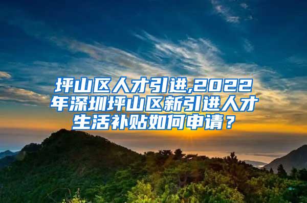 坪山区人才引进,2022年深圳坪山区新引进人才生活补贴如何申请？