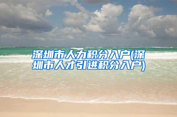 深圳市人力积分入户(深圳市人才引进积分入户)