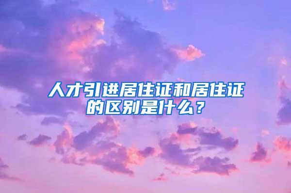 人才引进居住证和居住证的区别是什么？