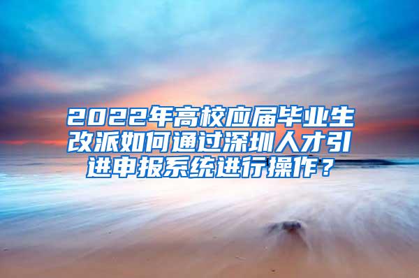 2022年高校应届毕业生改派如何通过深圳人才引进申报系统进行操作？