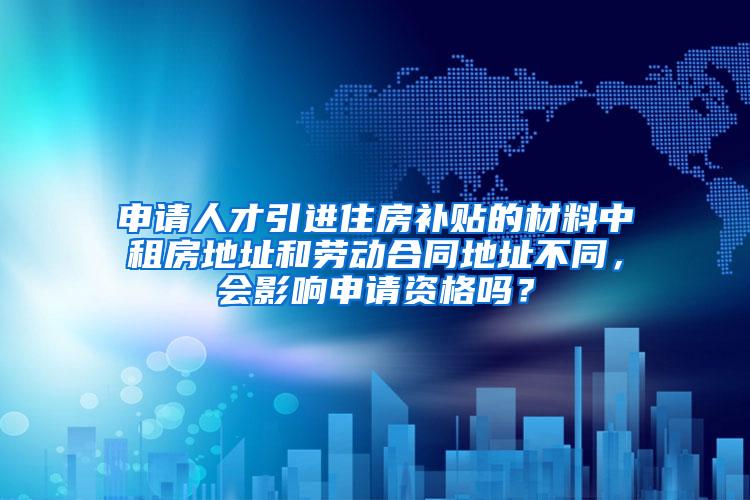 申请人才引进住房补贴的材料中租房地址和劳动合同地址不同，会影响申请资格吗？