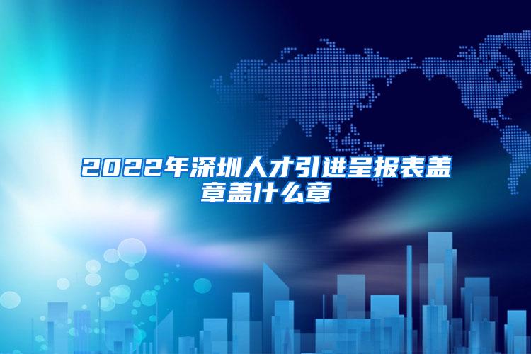 2022年深圳人才引进呈报表盖章盖什么章