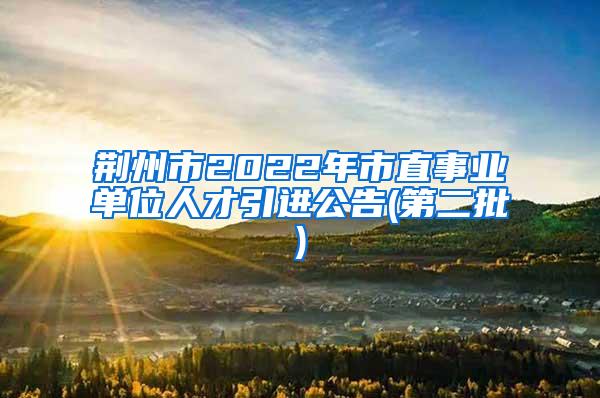 荆州市2022年市直事业单位人才引进公告(第二批)